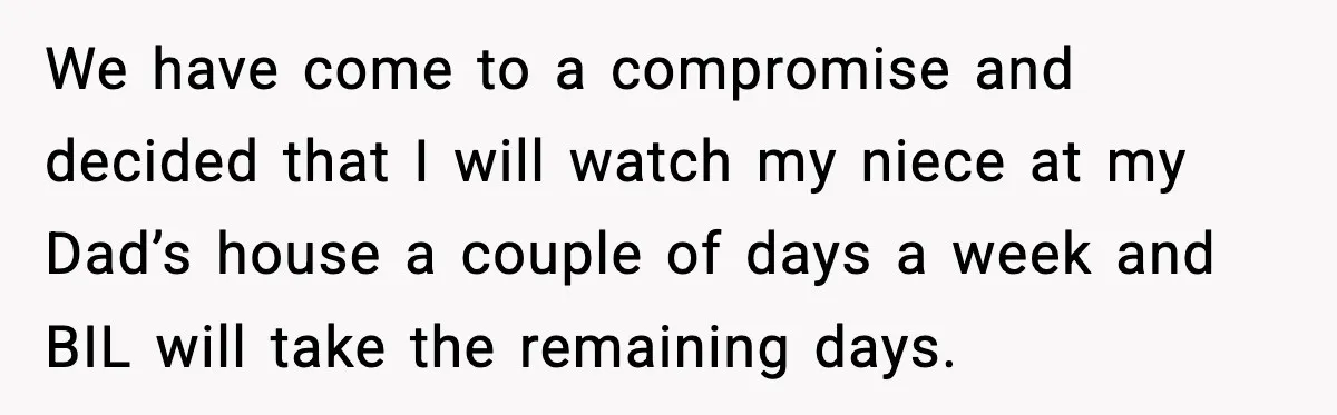 Sister Refuses Free Childcare And Her Brother In Law Loses His Mind We have come to a compromise and decided that I will watch my niece at my Dad’s house a couple of days a week and BIL will take the remaining...