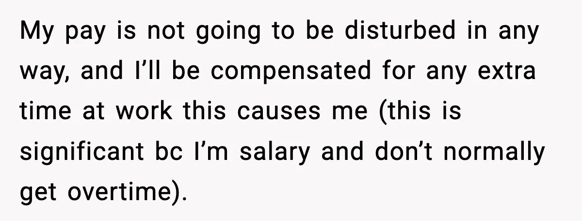 Sister Refuses Free Childcare And Her Brother In Law Loses His Mind My pay is not going to be disturbed in any way, and I’ll be compensated for any extra time at work this causes me (this is significant bc I’m salary...