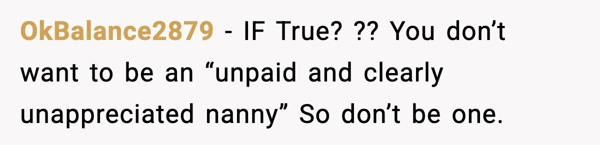 Sister Refuses Free Childcare And Her Brother In Law Loses His Mind OkBalance2879 - IF True? ?? You don’t want to be an “unpaid and clearly unappreciated nanny”
So don’t be one.