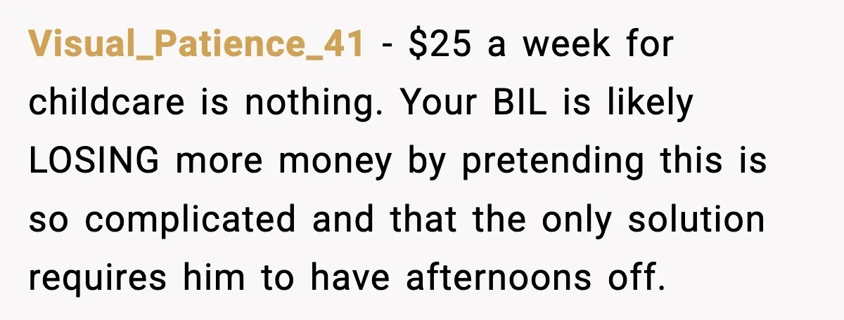 Sister Refuses Free Childcare And Her Brother In Law Loses His Mind Visual_Patience_41 - $25 a week for childcare is nothing. Your BIL is likely LOSING more money by pretending this is so complicated and that the only solution requires him to...
