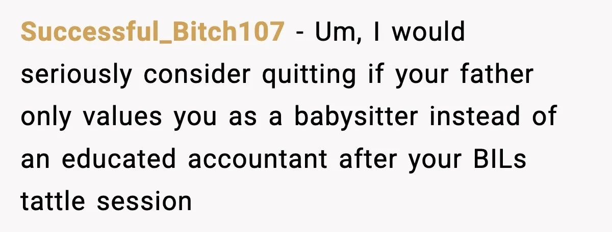 Sister Refuses Free Childcare And Her Brother In Law Loses His Mind Successful_Bitch107 - Um, I would seriously consider quitting if your father only values you as a babysitter instead of an educated accountant after your BILs tattle session