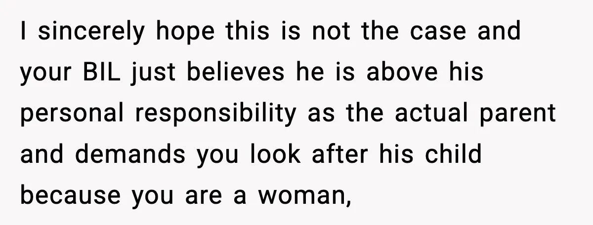 Sister Refuses Free Childcare And Her Brother In Law Loses His Mind I sincerely hope this is not the case and your BIL just believes he is above his personal responsibility as the actual parent and demands you look after his child...
