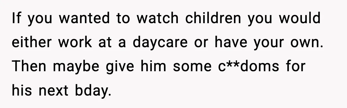 Sister Refuses Free Childcare And Her Brother In Law Loses His Mind If you wanted to watch children you would either work at a daycare or have your own. Then maybe give him some c**doms for his next bday.