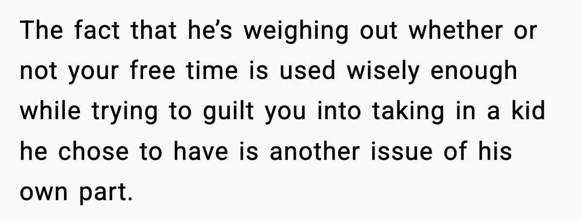 Sister Refuses Free Childcare And Her Brother In Law Loses His Mind The fact that he’s weighing out whether or not your free time is used wisely enough while trying to guilt you into taking in a kid he chose to have...