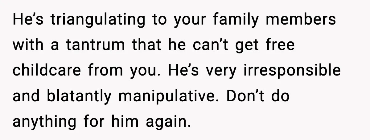 Sister Refuses Free Childcare And Her Brother In Law Loses His Mind He’s triangulating to your family members with a tantrum that he can’t get free childcare from you. He’s very irresponsible and blatantly manipulative. Don’t do anything for him again.