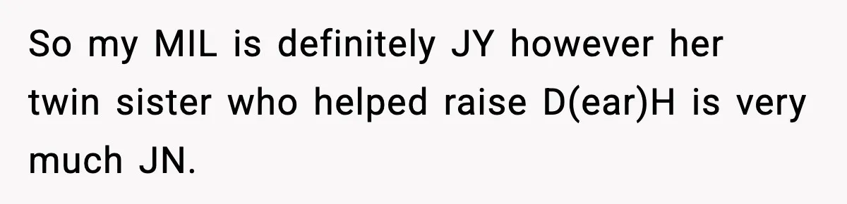 Aunt-In-Law Shames Pregnant Woman at Dinner and Sparks a Family Meltdown So my MIL is definitely JY however her twin sister who helped raise D(ear)H is very much JN.