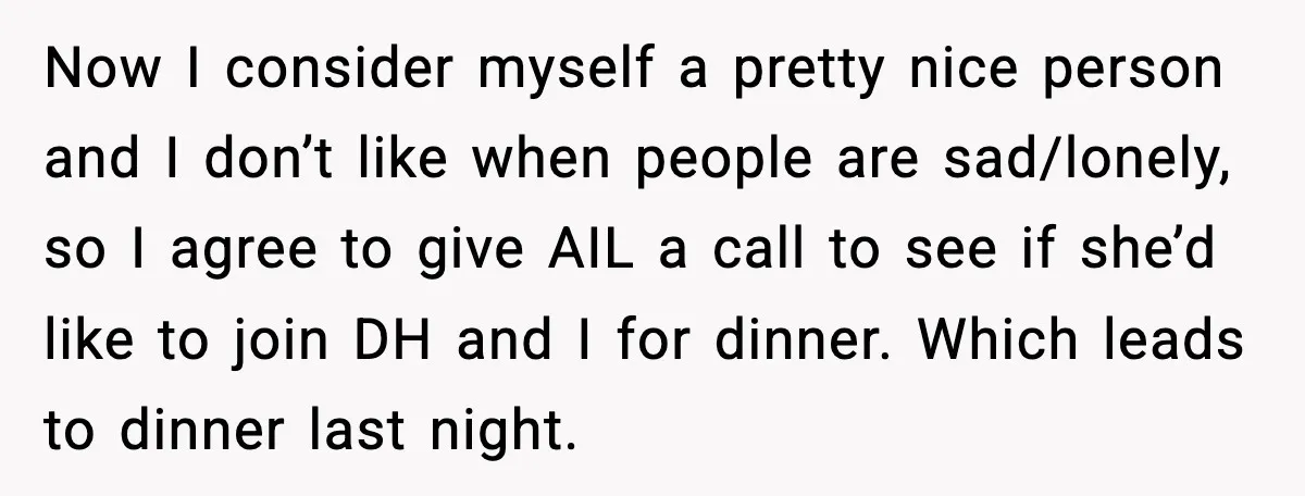 Aunt-In-Law Shames Pregnant Woman at Dinner and Sparks a Family Meltdown Now I consider myself a pretty nice person and I don’t like when people are sad/lonely, so I agree to give AIL a call to see if she’d like to...