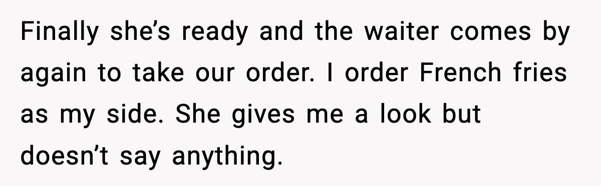 Aunt-In-Law Shames Pregnant Woman at Dinner and Sparks a Family Meltdown Finally she’s ready and the waiter comes by again to take our order. I order French fries as my side. She gives me a look but doesn’t say anything.