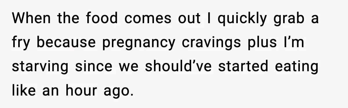 Aunt-In-Law Shames Pregnant Woman at Dinner and Sparks a Family Meltdown When the food comes out I quickly grab a fry because pregnancy cravings plus I’m starving since we should’ve started eating like an hour ago.