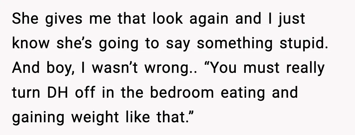 Aunt-In-Law Shames Pregnant Woman at Dinner and Sparks a Family Meltdown She gives me that look again and I just know she’s going to say something stupid. And boy, I wasn’t wrong.. “You must really turn DH off in the bedroom...