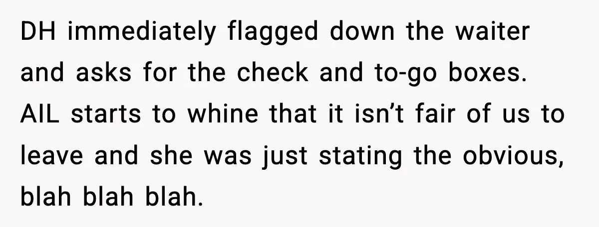 Aunt-In-Law Shames Pregnant Woman at Dinner and Sparks a Family Meltdown DH immediately flagged down the waiter and asks for the check and to-go boxes. AIL starts to whine that it isn’t fair of us to leave and she was just...