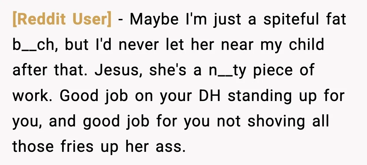[Reddit User] - Maybe I'm just a spiteful fat b__ch, but I'd never let her near my child after that. Jesus, she's a n__ty piece of work. Good job on...