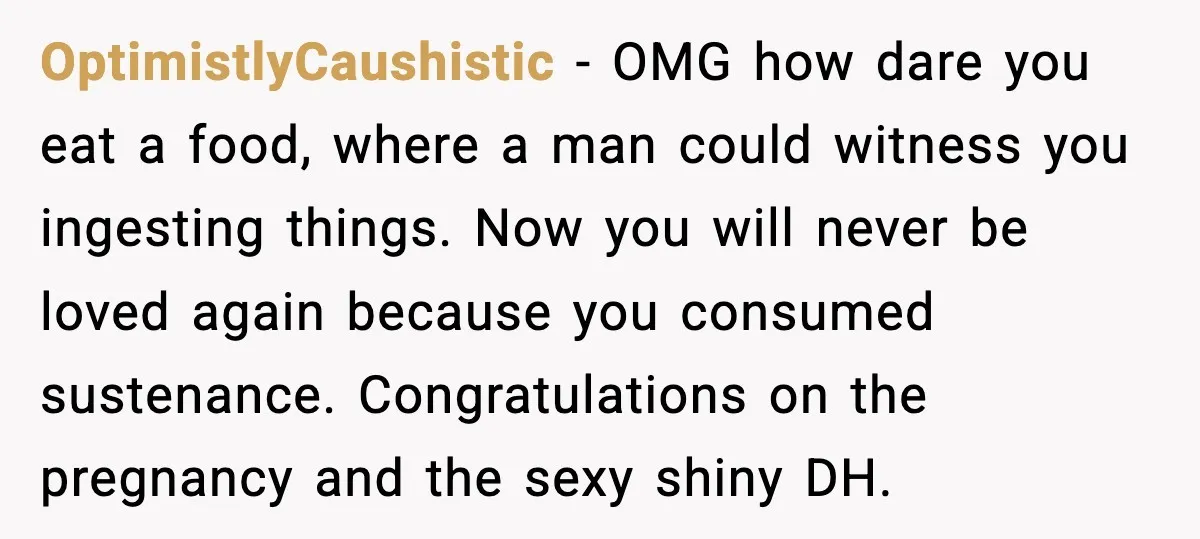Aunt-In-Law Shames Pregnant Woman at Dinner and Sparks a Family Meltdown OptimistlyCaushistic - OMG how dare you eat a food, where a man could witness you ingesting things. Now you will never be loved again because you consumed sustenance. Congratulations on...