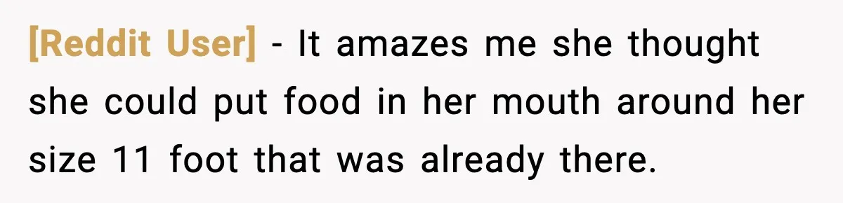 [Reddit User] - It amazes me she thought she could put food in her mouth around her size 11 foot that was already there.