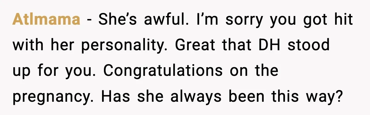 Aunt-In-Law Shames Pregnant Woman at Dinner and Sparks a Family Meltdown Atlmama - She’s awful. I’m sorry you got hit with her personality. Great that DH stood up for you. Congratulations on the pregnancy. Has she always been this way?
