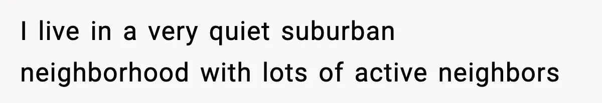 I live in a very quiet suburban neighborhood with lots of active neighbors