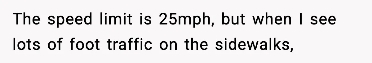 The speed limit is 25mph, but when I see lots of foot traffic on the sidewalks,