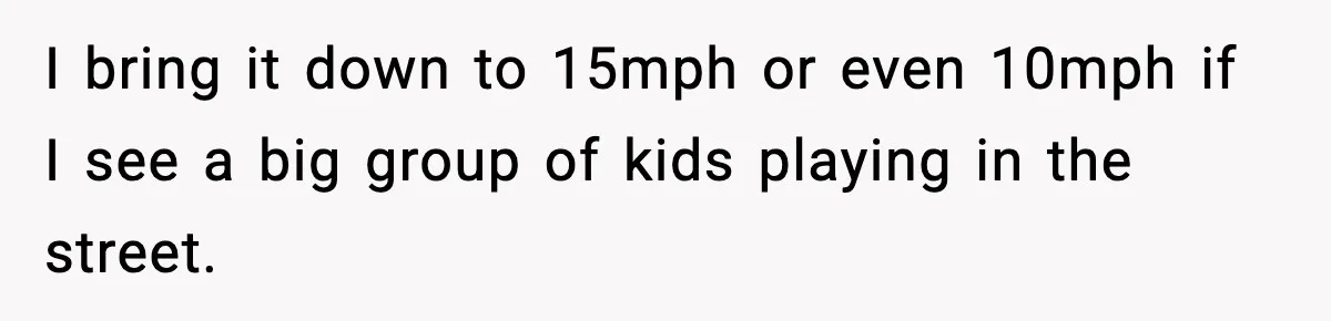 I bring it down to 15mph or even 10mph if I see a big group of kids playing in the street.