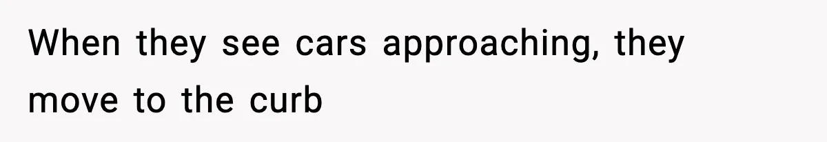 When they see cars approaching, they move to the curb