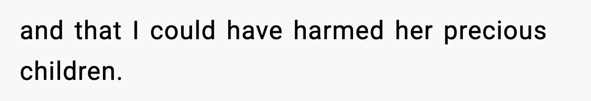 and that I could have harmed her precious children.
