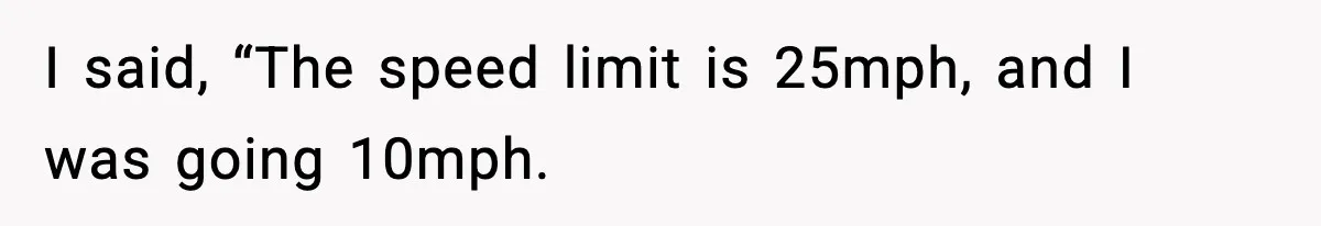 I said, “The speed limit is 25mph, and I was going 10mph.