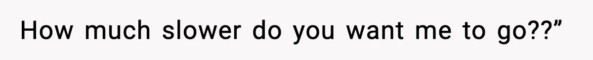 How much slower do you want me to go??”