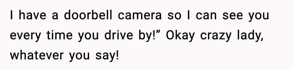 I have a doorbell camera so I can see you every time you drive by!” Okay crazy lady, whatever you say!
