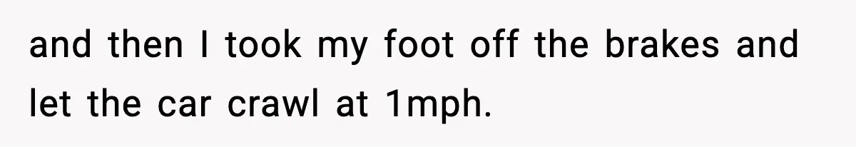 and then I took my foot off the brakes and let the car crawl at 1mph.