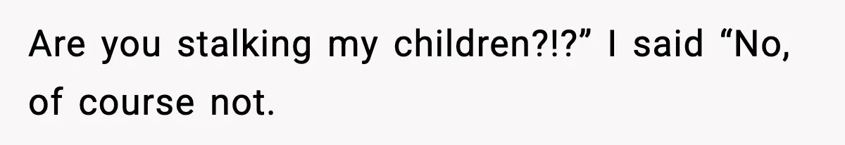 Are you stalking my children?!?” I said “No, of course not.