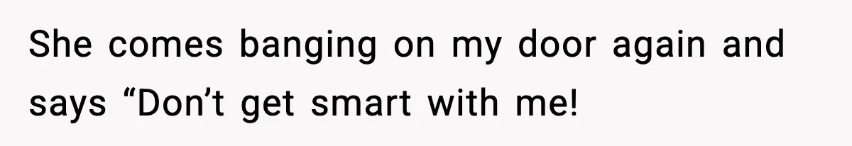 She comes banging on my door again and says “Don’t get smart with me!