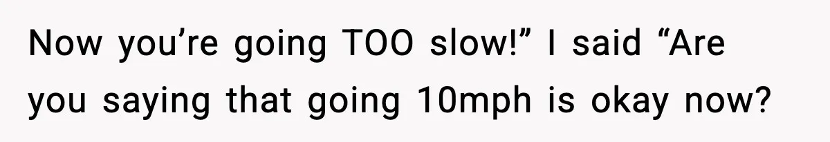 Now you’re going TOO slow!” I said “Are you saying that going 10mph is okay now?