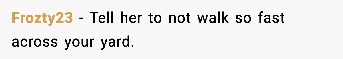 Frozty23 − Tell her to not walk so fast across your yard.