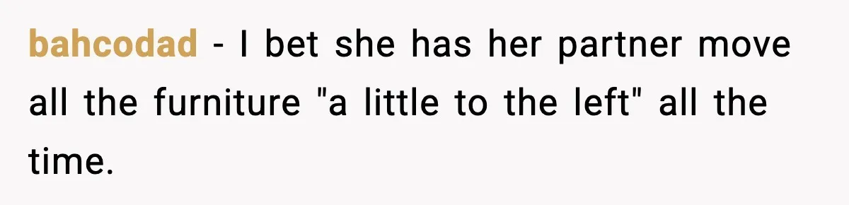 bahcodad − I bet she has her partner move all the furniture "a little to the left" all the time.