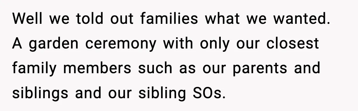 Well we told out families what we wanted. A garden ceremony with only our closest family members such as our parents and siblings and our sibling SOs.