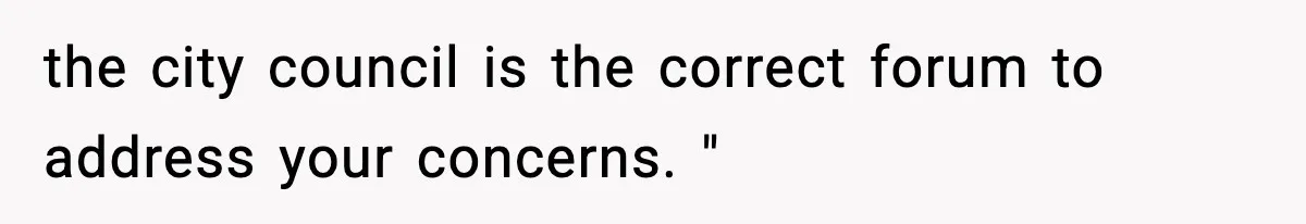 the city council is the correct forum to address your concerns. "