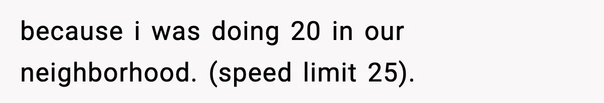because i was doing 20 in our neighborhood. (speed limit 25).