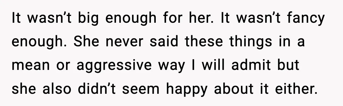 It wasn’t big enough for her. It wasn’t fancy enough. She never said these things in a mean or aggressive way I will admit but she also didn’t seem happy...