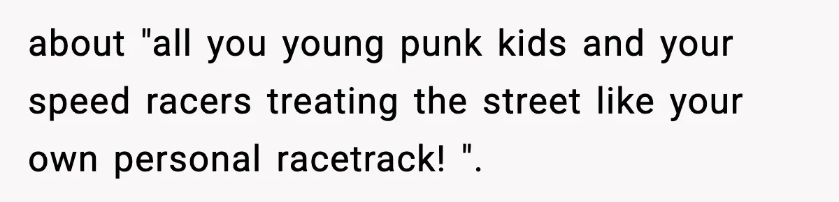 about "all you young punk kids and your speed racers treating the street like your own personal racetrack! ".