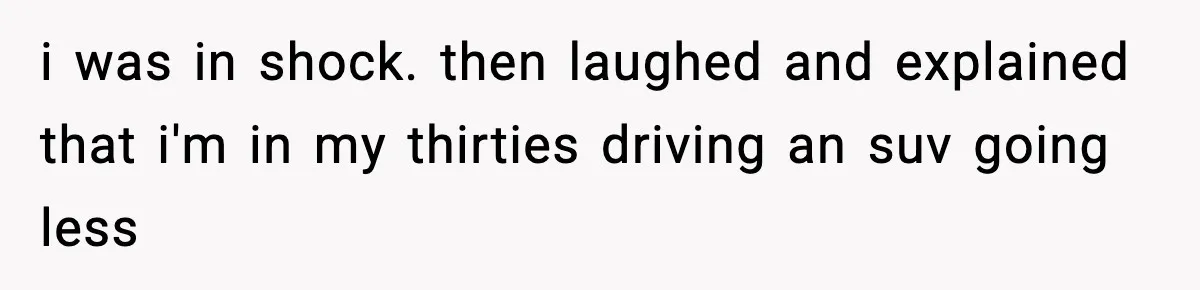 i was in shock. then laughed and explained that i'm in my thirties driving an suv going less