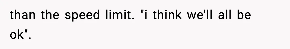 than the speed limit. "i think we'll all be ok".