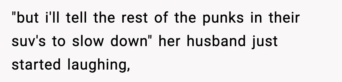 "but i'll tell the rest of the punks in their suv's to slow down" her husband just started laughing,