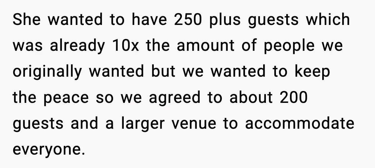 She wanted to have 250 plus guests which was already 10x the amount of people we originally wanted but we wanted to keep the peace so we agreed to about...