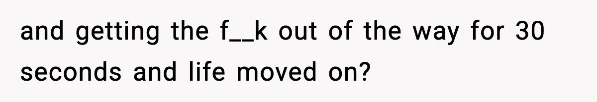 and getting the f__k out of the way for 30 seconds and life moved on?