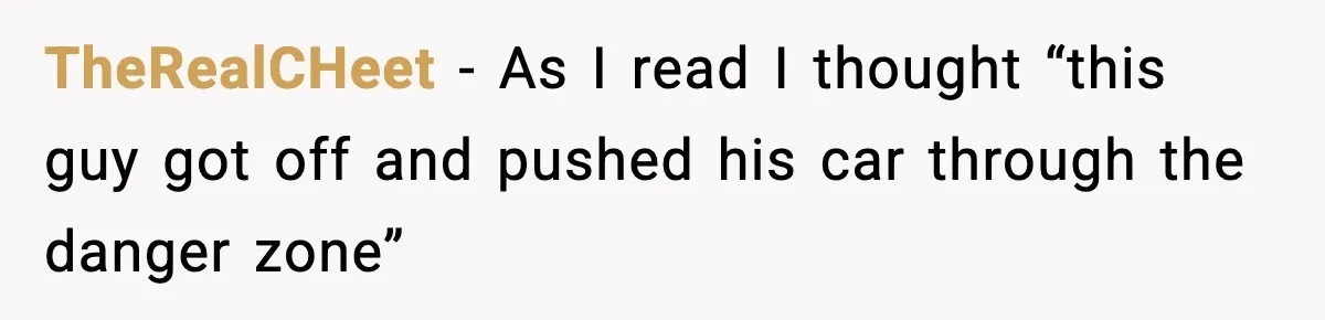 TheRealCHeet − As I read I thought “this guy got off and pushed his car through the danger zone”
