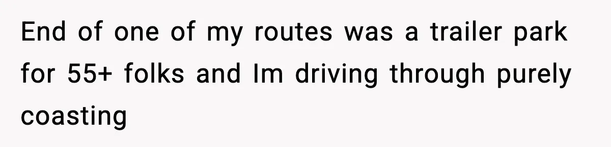 End of one of my routes was a trailer park for 55+ folks and Im driving through purely coasting