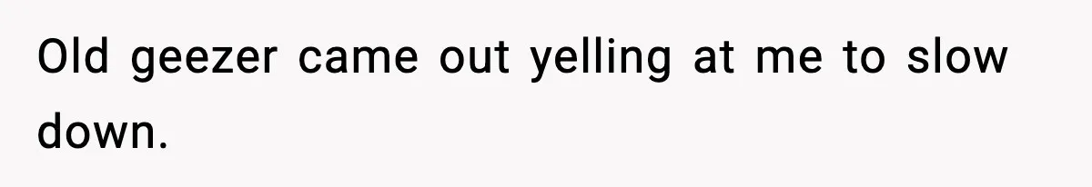 Old geezer came out yelling at me to slow down.