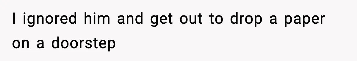 I ignored him and get out to drop a paper on a doorstep