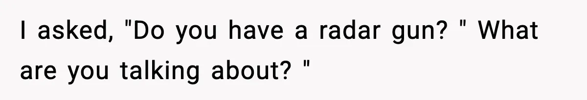 I asked, "Do you have a radar gun? " What are you talking about? "