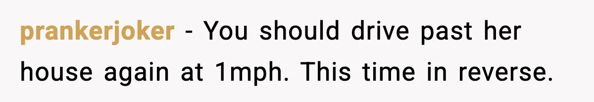 prankerjoker − You should drive past her house again at 1mph. This time in reverse.