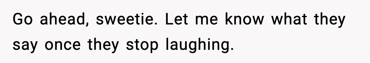 Go ahead, sweetie. Let me know what they say once they stop laughing.